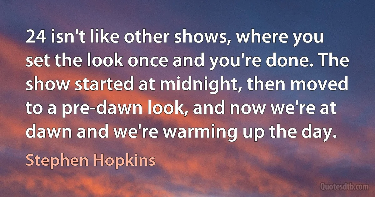 24 isn't like other shows, where you set the look once and you're done. The show started at midnight, then moved to a pre-dawn look, and now we're at dawn and we're warming up the day. (Stephen Hopkins)