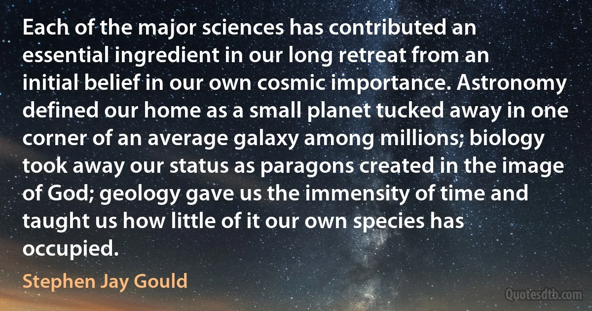 Each of the major sciences has contributed an essential ingredient in our long retreat from an initial belief in our own cosmic importance. Astronomy defined our home as a small planet tucked away in one corner of an average galaxy among millions; biology took away our status as paragons created in the image of God; geology gave us the immensity of time and taught us how little of it our own species has occupied. (Stephen Jay Gould)