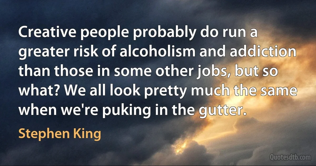 Creative people probably do run a greater risk of alcoholism and addiction than those in some other jobs, but so what? We all look pretty much the same when we're puking in the gutter. (Stephen King)