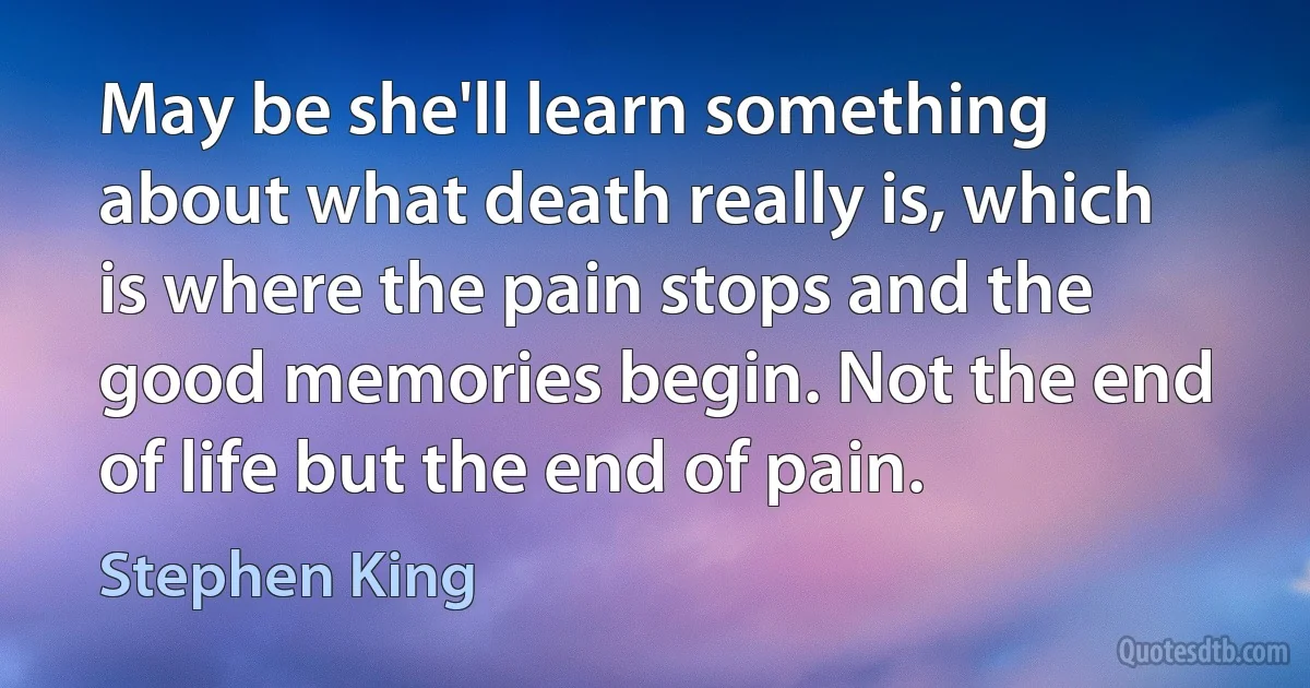 May be she'll learn something about what death really is, which is where the pain stops and the good memories begin. Not the end of life but the end of pain. (Stephen King)