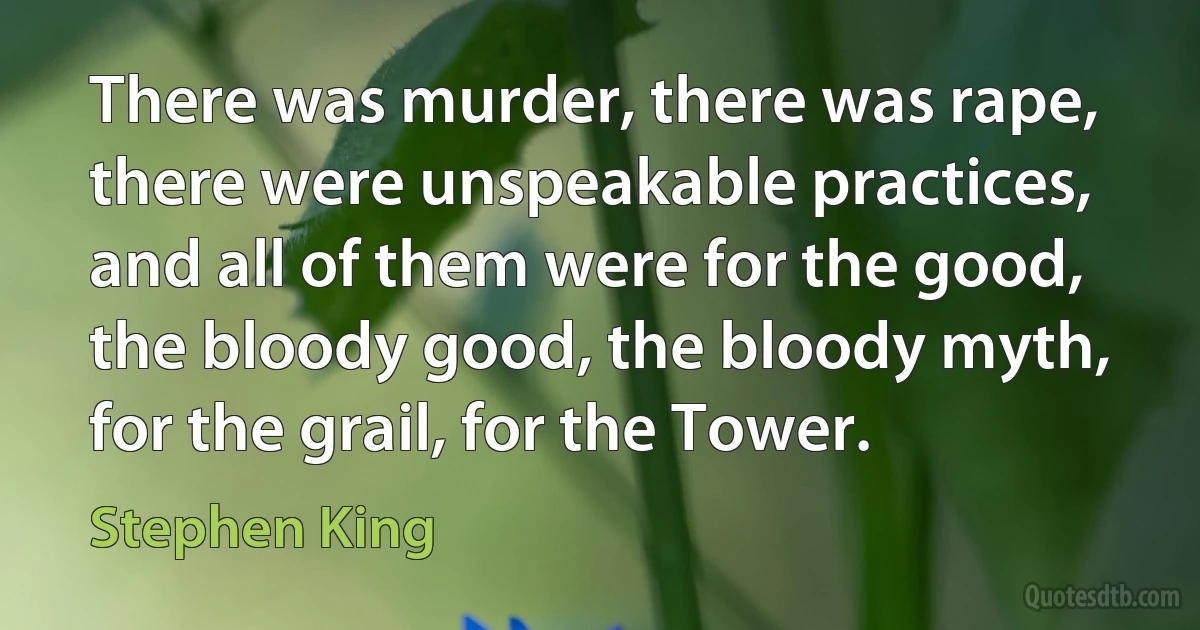 There was murder, there was rape, there were unspeakable practices, and all of them were for the good, the bloody good, the bloody myth, for the grail, for the Tower. (Stephen King)