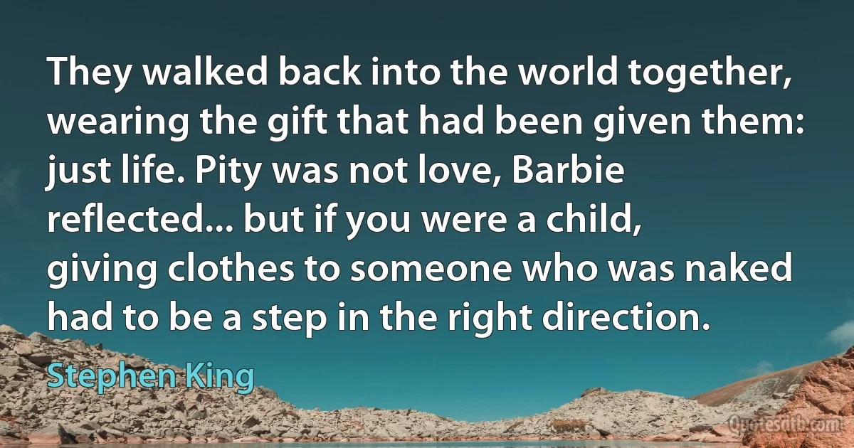 They walked back into the world together, wearing the gift that had been given them: just life. Pity was not love, Barbie reflected... but if you were a child, giving clothes to someone who was naked had to be a step in the right direction. (Stephen King)