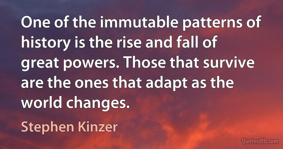 One of the immutable patterns of history is the rise and fall of great powers. Those that survive are the ones that adapt as the world changes. (Stephen Kinzer)