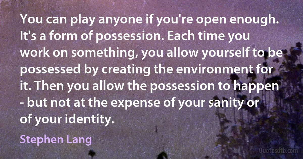 You can play anyone if you're open enough. It's a form of possession. Each time you work on something, you allow yourself to be possessed by creating the environment for it. Then you allow the possession to happen - but not at the expense of your sanity or of your identity. (Stephen Lang)