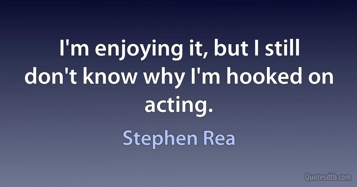 I'm enjoying it, but I still don't know why I'm hooked on acting. (Stephen Rea)