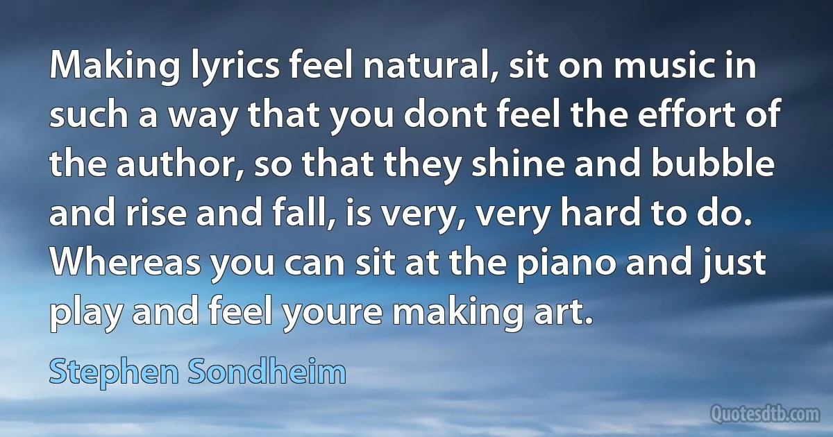 Making lyrics feel natural, sit on music in such a way that you dont feel the effort of the author, so that they shine and bubble and rise and fall, is very, very hard to do. Whereas you can sit at the piano and just play and feel youre making art. (Stephen Sondheim)