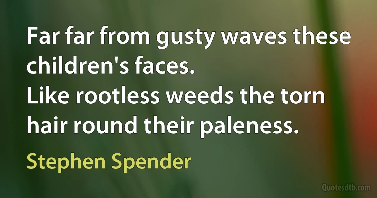 Far far from gusty waves these children's faces.
Like rootless weeds the torn hair round their paleness. (Stephen Spender)