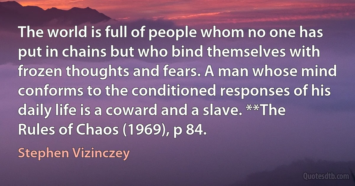 The world is full of people whom no one has put in chains but who bind themselves with frozen thoughts and fears. A man whose mind conforms to the conditioned responses of his daily life is a coward and a slave. **The Rules of Chaos (1969), p 84. (Stephen Vizinczey)