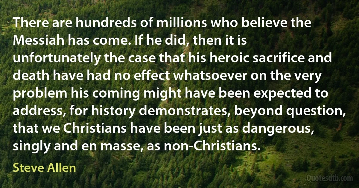 There are hundreds of millions who believe the Messiah has come. If he did, then it is unfortunately the case that his heroic sacrifice and death have had no effect whatsoever on the very problem his coming might have been expected to address, for history demonstrates, beyond question, that we Christians have been just as dangerous, singly and en masse, as non-Christians. (Steve Allen)