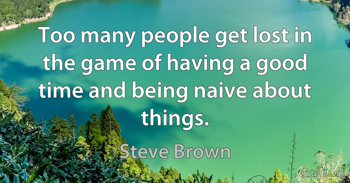 Too many people get lost in the game of having a good time and being naive about things. (Steve Brown)