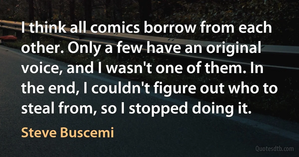 I think all comics borrow from each other. Only a few have an original voice, and I wasn't one of them. In the end, I couldn't figure out who to steal from, so I stopped doing it. (Steve Buscemi)