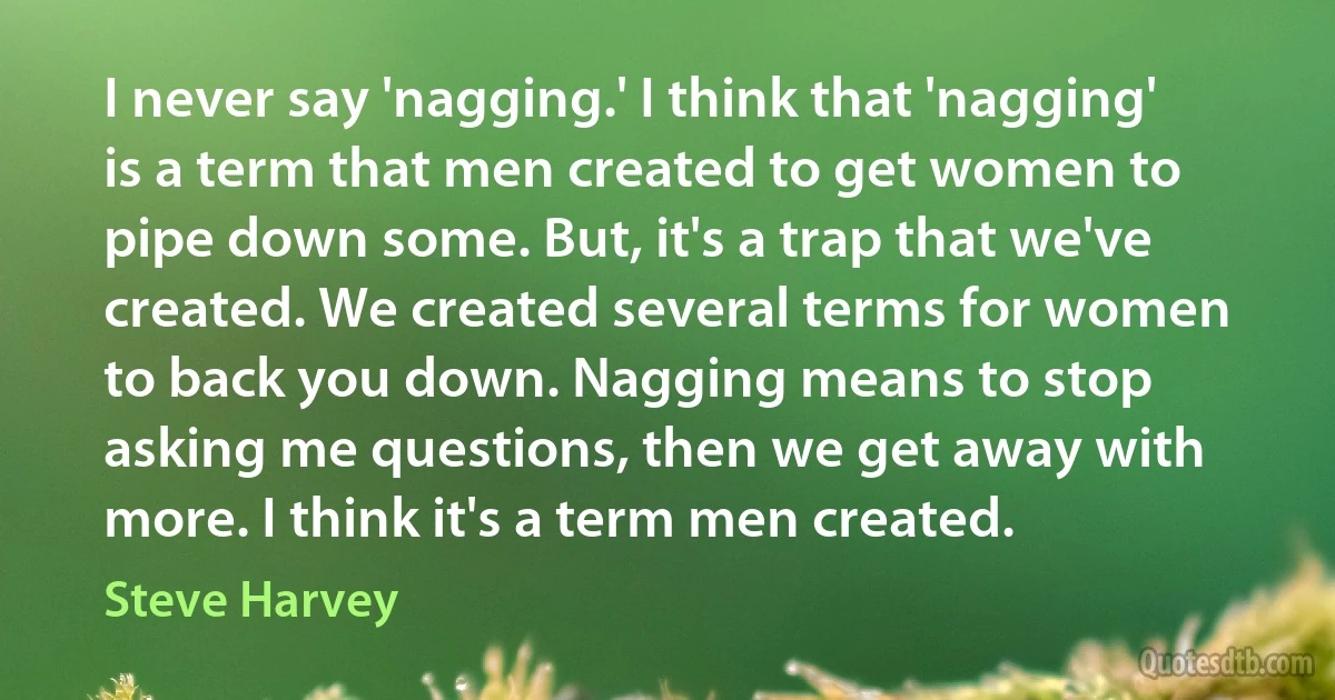 I never say 'nagging.' I think that 'nagging' is a term that men created to get women to pipe down some. But, it's a trap that we've created. We created several terms for women to back you down. Nagging means to stop asking me questions, then we get away with more. I think it's a term men created. (Steve Harvey)