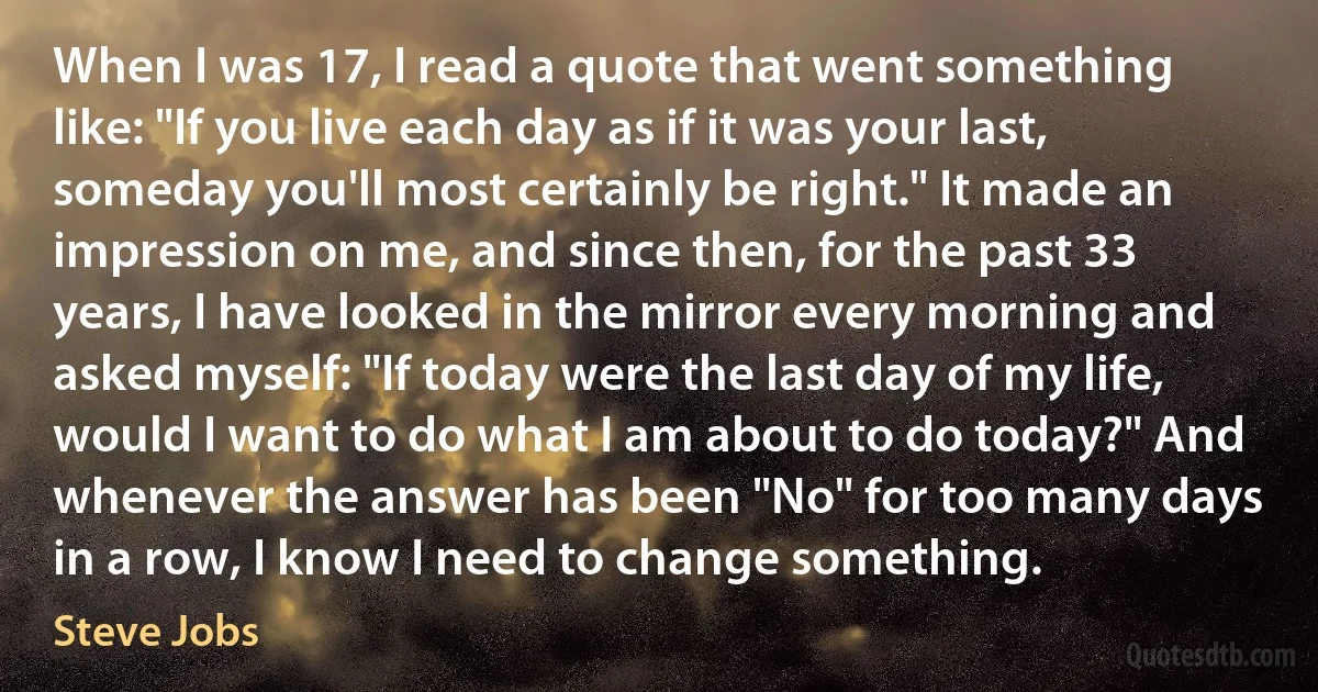 When I was 17, I read a quote that went something like: "If you live each day as if it was your last, someday you'll most certainly be right." It made an impression on me, and since then, for the past 33 years, I have looked in the mirror every morning and asked myself: "If today were the last day of my life, would I want to do what I am about to do today?" And whenever the answer has been "No" for too many days in a row, I know I need to change something. (Steve Jobs)