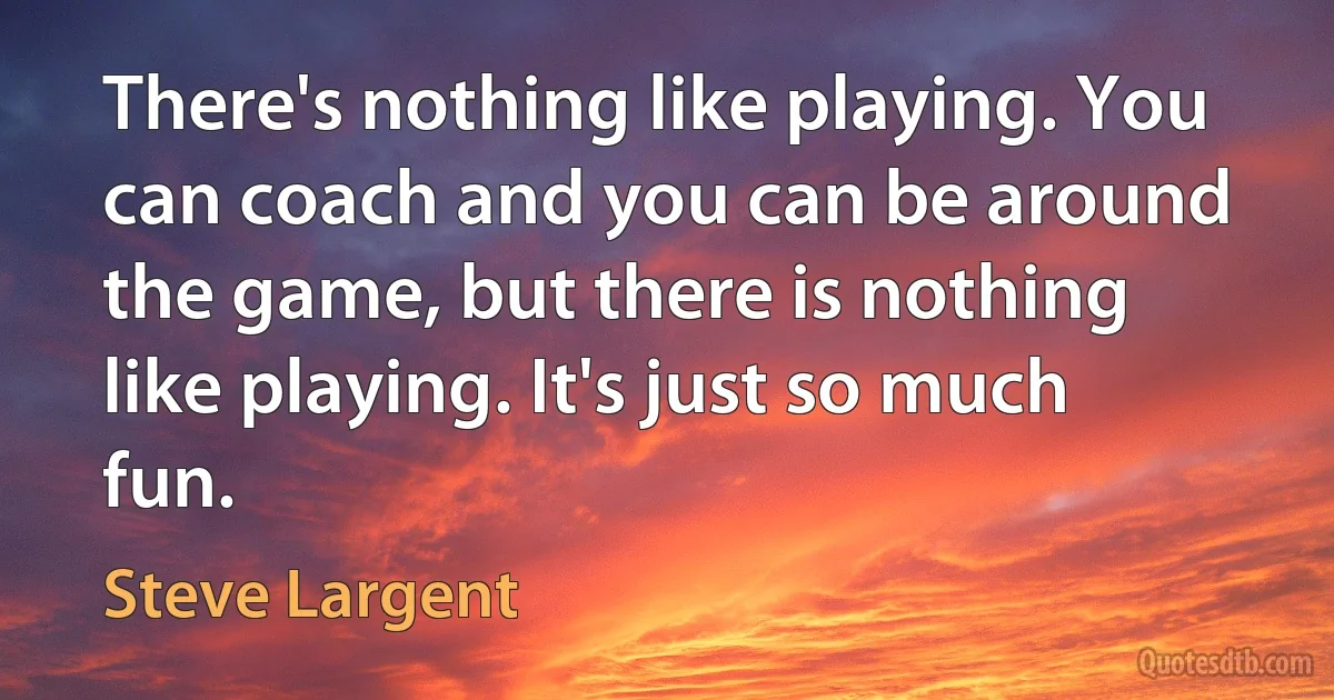 There's nothing like playing. You can coach and you can be around the game, but there is nothing like playing. It's just so much fun. (Steve Largent)