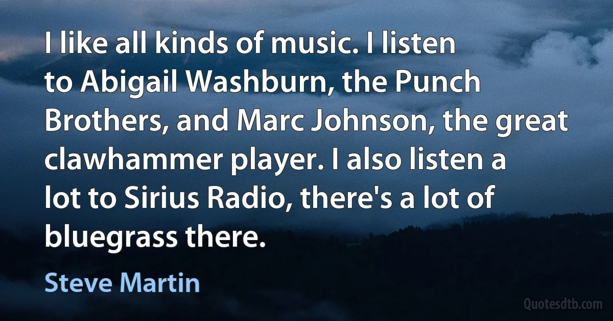 I like all kinds of music. I listen to Abigail Washburn, the Punch Brothers, and Marc Johnson, the great clawhammer player. I also listen a lot to Sirius Radio, there's a lot of bluegrass there. (Steve Martin)