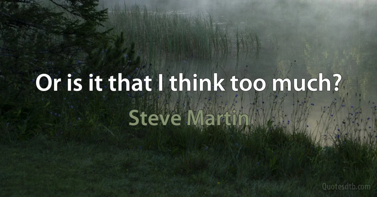 Or is it that I think too much? (Steve Martin)