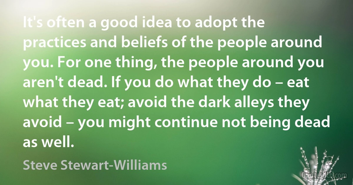 It's often a good idea to adopt the practices and beliefs of the people around you. For one thing, the people around you aren't dead. If you do what they do – eat what they eat; avoid the dark alleys they avoid – you might continue not being dead as well. (Steve Stewart-Williams)