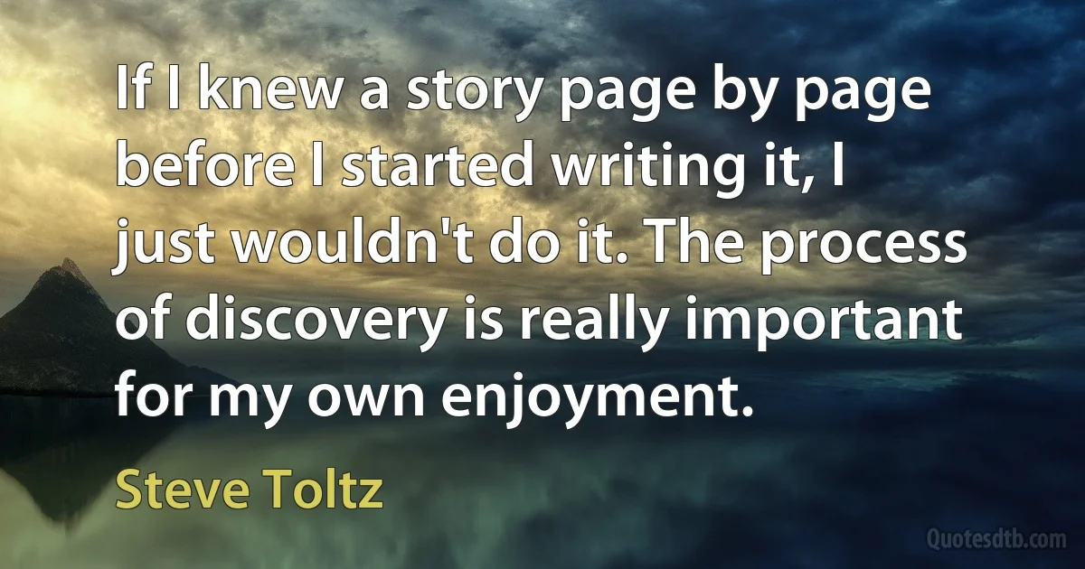 If I knew a story page by page before I started writing it, I just wouldn't do it. The process of discovery is really important for my own enjoyment. (Steve Toltz)