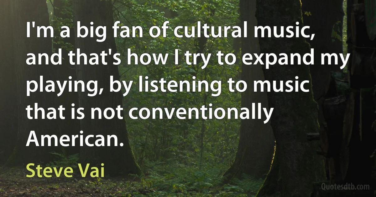 I'm a big fan of cultural music, and that's how I try to expand my playing, by listening to music that is not conventionally American. (Steve Vai)