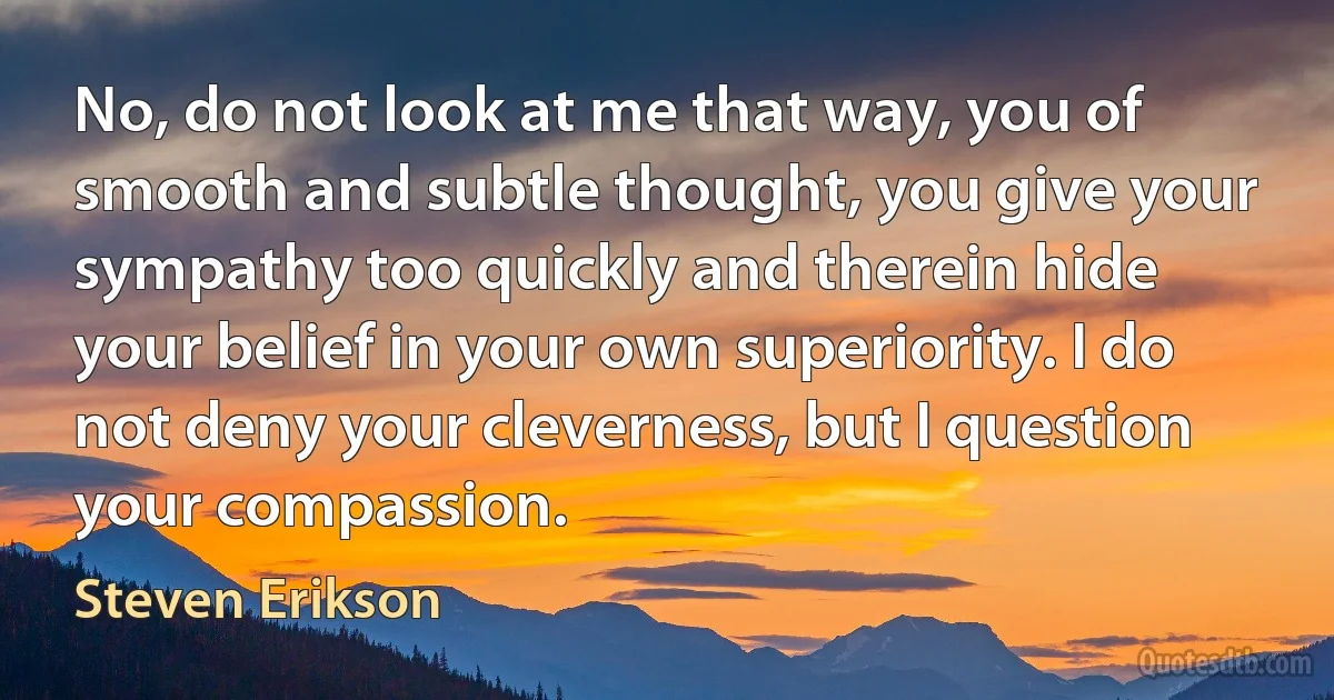 No, do not look at me that way, you of smooth and subtle thought, you give your sympathy too quickly and therein hide your belief in your own superiority. I do not deny your cleverness, but I question your compassion. (Steven Erikson)