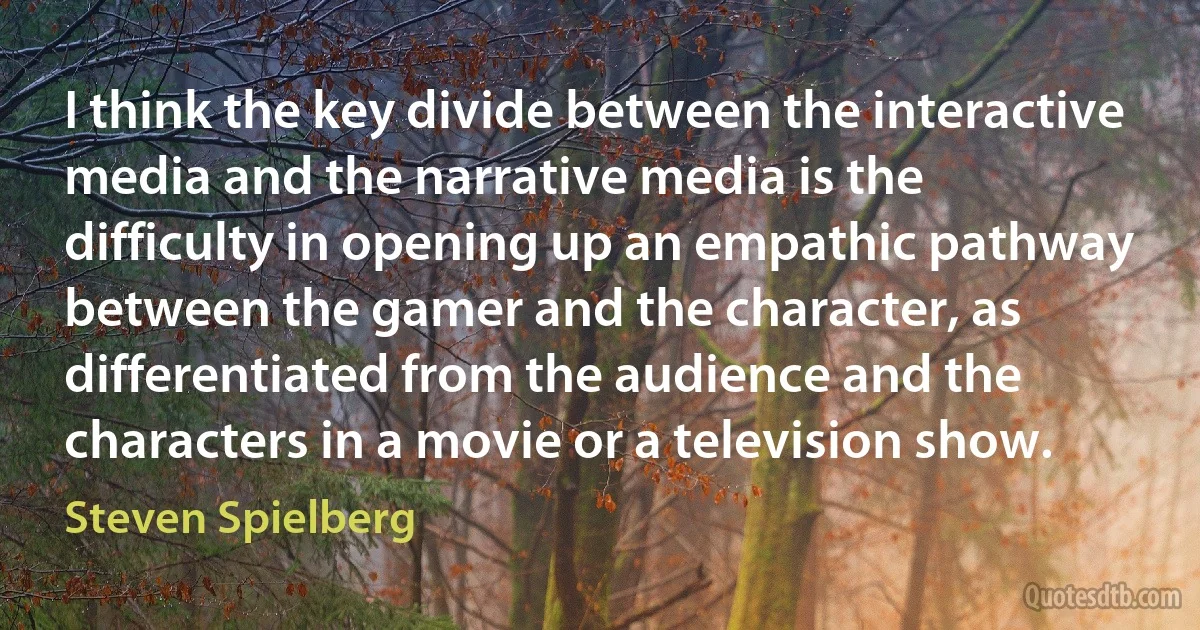 I think the key divide between the interactive media and the narrative media is the difficulty in opening up an empathic pathway between the gamer and the character, as differentiated from the audience and the characters in a movie or a television show. (Steven Spielberg)