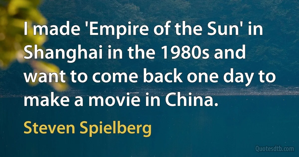 I made 'Empire of the Sun' in Shanghai in the 1980s and want to come back one day to make a movie in China. (Steven Spielberg)