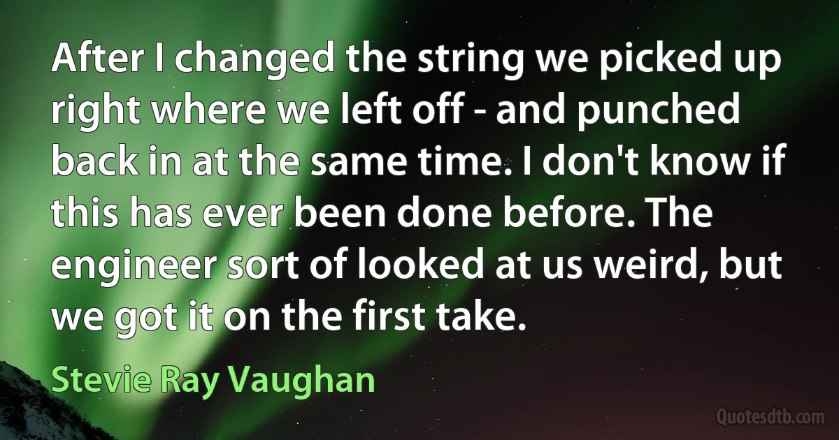 After I changed the string we picked up right where we left off - and punched back in at the same time. I don't know if this has ever been done before. The engineer sort of looked at us weird, but we got it on the first take. (Stevie Ray Vaughan)