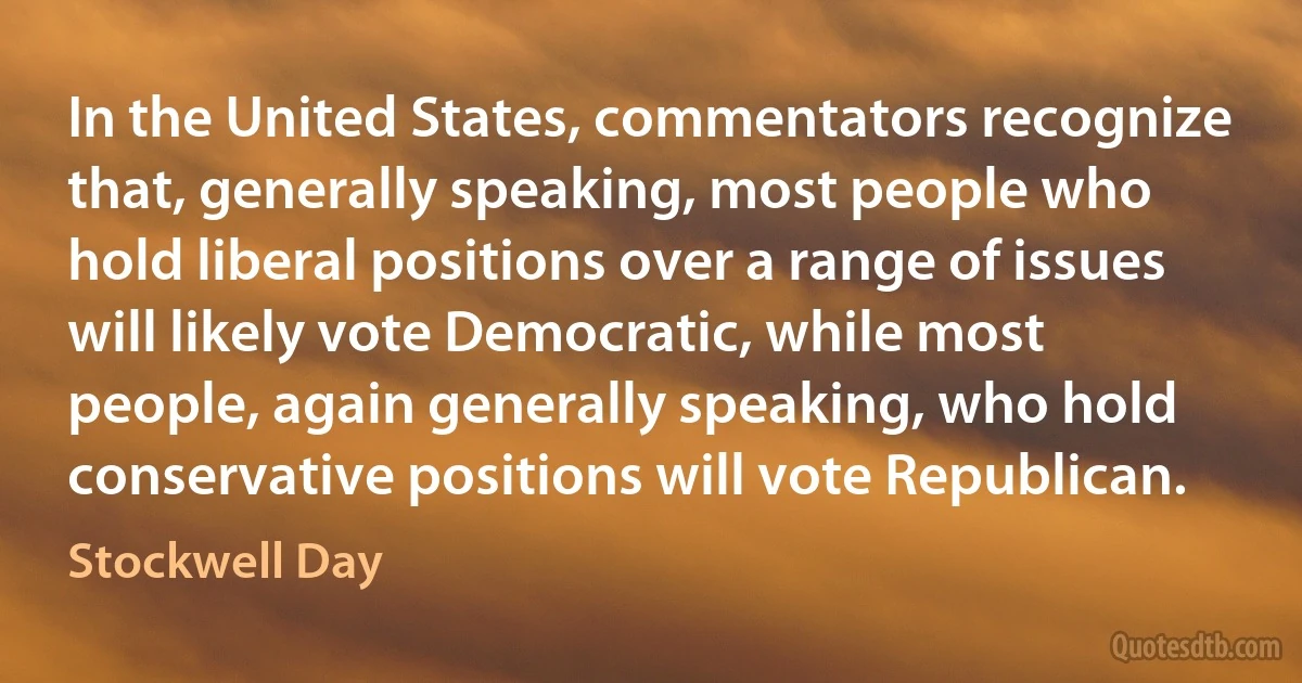 In the United States, commentators recognize that, generally speaking, most people who hold liberal positions over a range of issues will likely vote Democratic, while most people, again generally speaking, who hold conservative positions will vote Republican. (Stockwell Day)