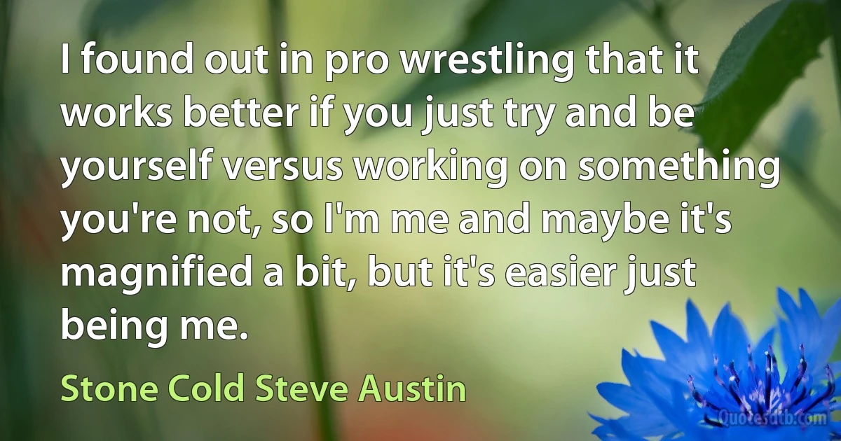 I found out in pro wrestling that it works better if you just try and be yourself versus working on something you're not, so I'm me and maybe it's magnified a bit, but it's easier just being me. (Stone Cold Steve Austin)