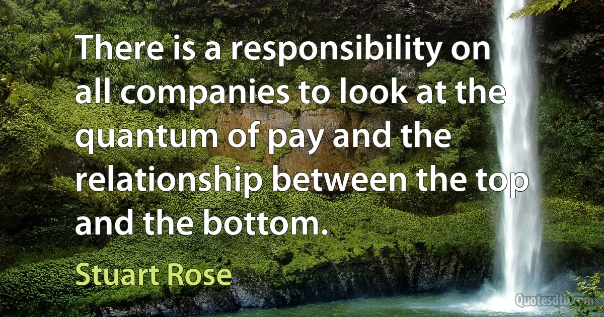 There is a responsibility on all companies to look at the quantum of pay and the relationship between the top and the bottom. (Stuart Rose)