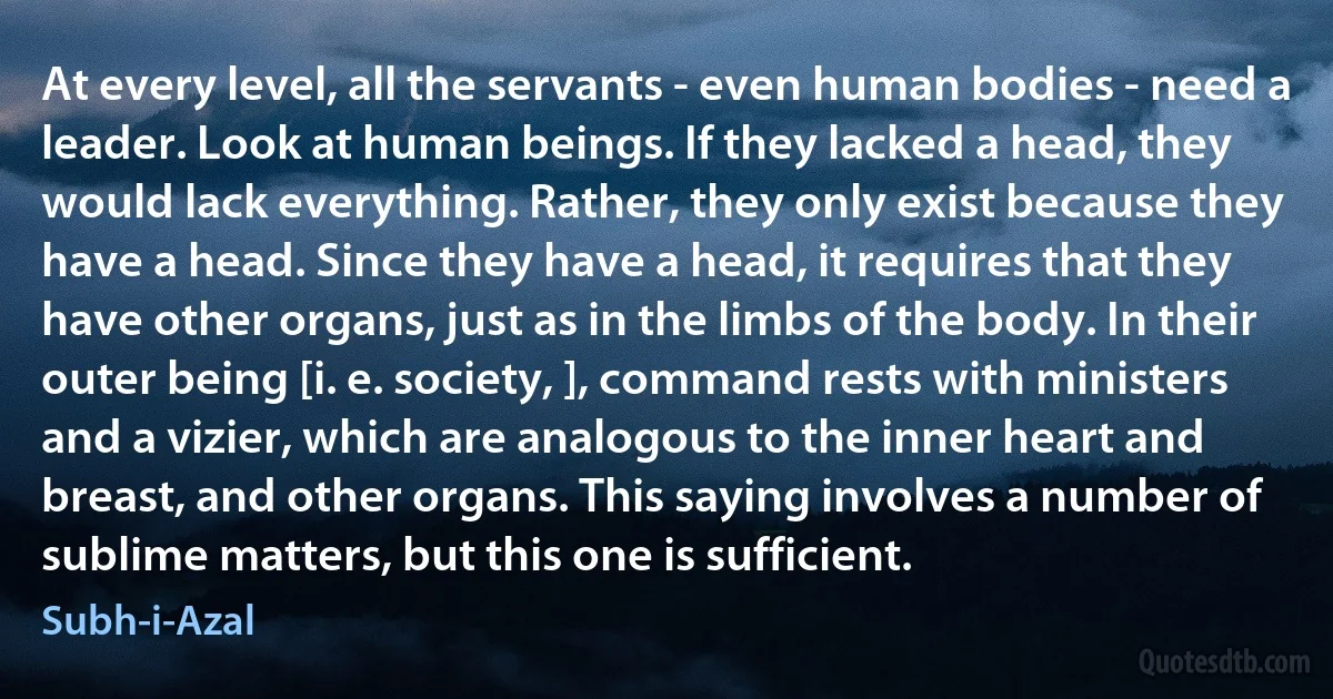 At every level, all the servants - even human bodies - need a leader. Look at human beings. If they lacked a head, they would lack everything. Rather, they only exist because they have a head. Since they have a head, it requires that they have other organs, just as in the limbs of the body. In their outer being [i. e. society, ], command rests with ministers and a vizier, which are analogous to the inner heart and breast, and other organs. This saying involves a number of sublime matters, but this one is sufficient. (Subh-i-Azal)