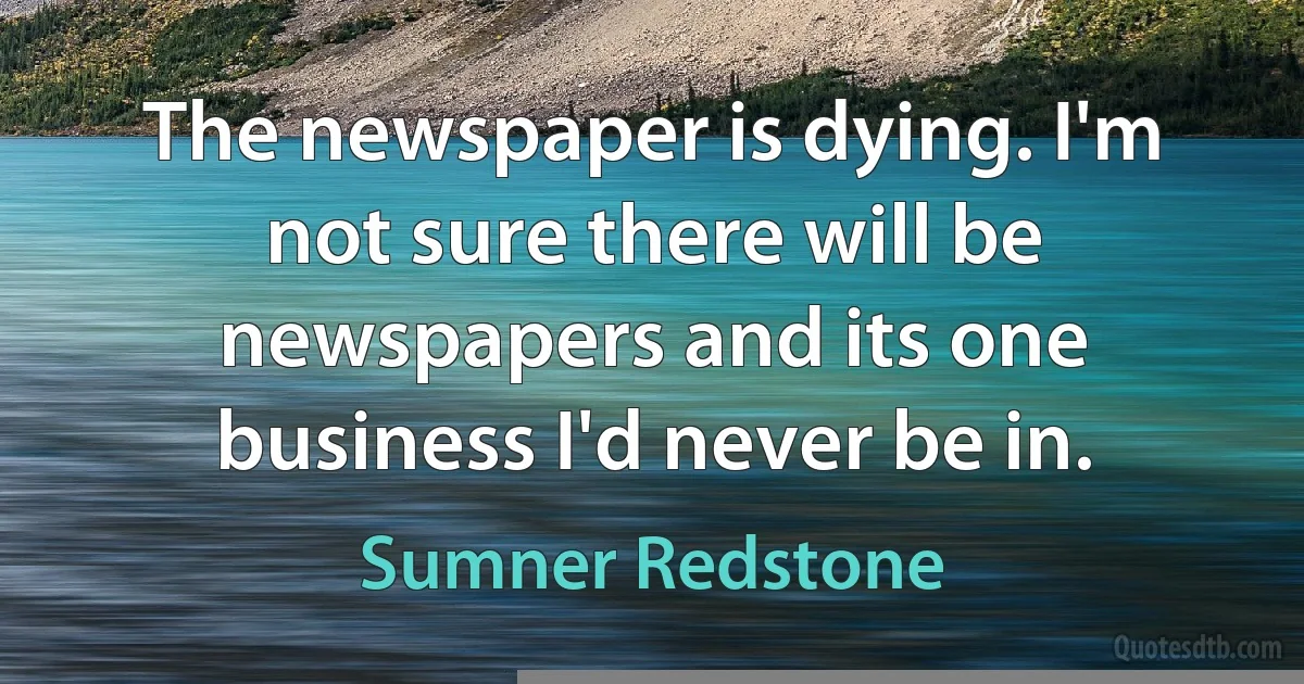 The newspaper is dying. I'm not sure there will be newspapers and its one business I'd never be in. (Sumner Redstone)