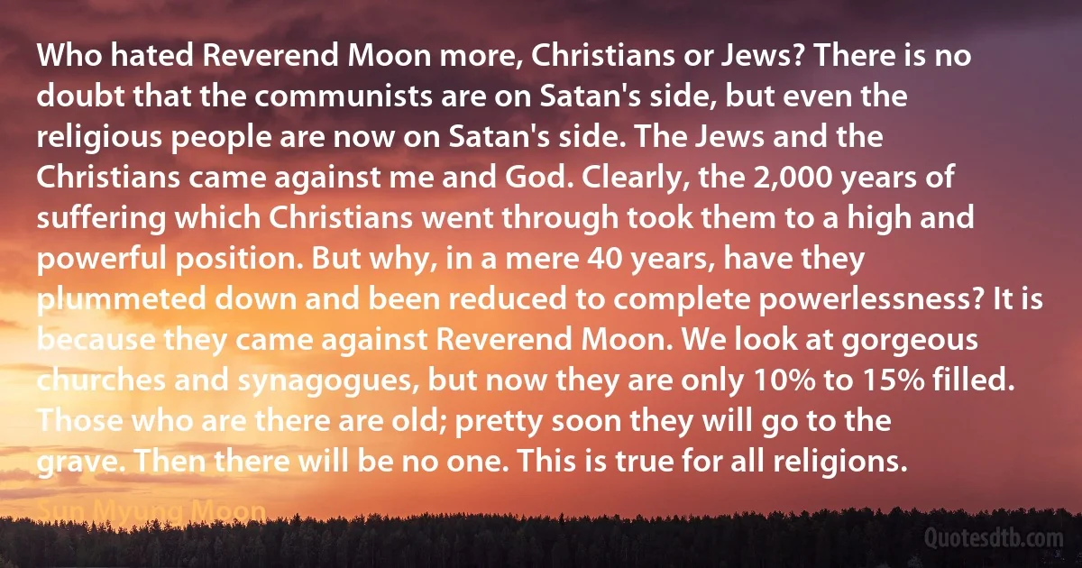 Who hated Reverend Moon more, Christians or Jews? There is no doubt that the communists are on Satan's side, but even the religious people are now on Satan's side. The Jews and the Christians came against me and God. Clearly, the 2,000 years of suffering which Christians went through took them to a high and powerful position. But why, in a mere 40 years, have they plummeted down and been reduced to complete powerlessness? It is because they came against Reverend Moon. We look at gorgeous churches and synagogues, but now they are only 10% to 15% filled. Those who are there are old; pretty soon they will go to the grave. Then there will be no one. This is true for all religions. (Sun Myung Moon)