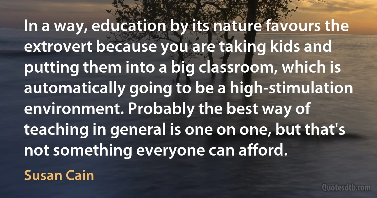 In a way, education by its nature favours the extrovert because you are taking kids and putting them into a big classroom, which is automatically going to be a high-stimulation environment. Probably the best way of teaching in general is one on one, but that's not something everyone can afford. (Susan Cain)