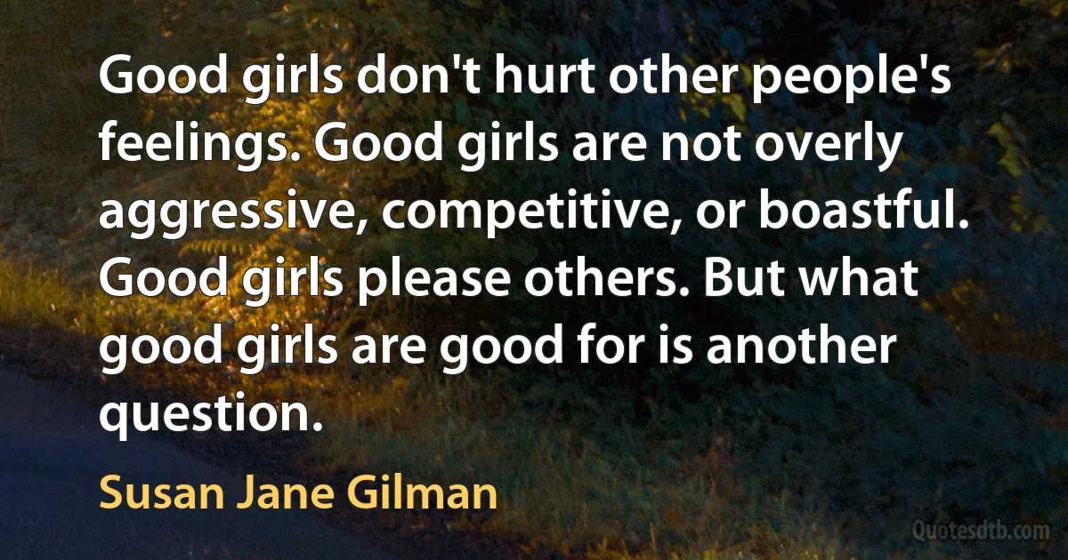 Good girls don't hurt other people's feelings. Good girls are not overly aggressive, competitive, or boastful. Good girls please others. But what good girls are good for is another question. (Susan Jane Gilman)