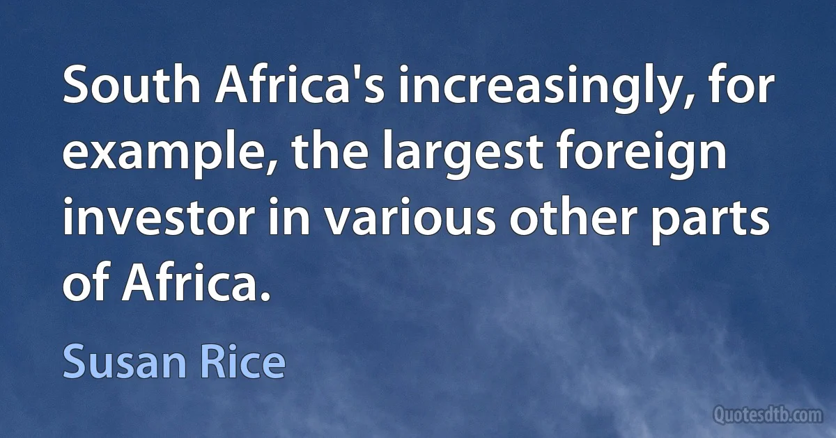 South Africa's increasingly, for example, the largest foreign investor in various other parts of Africa. (Susan Rice)