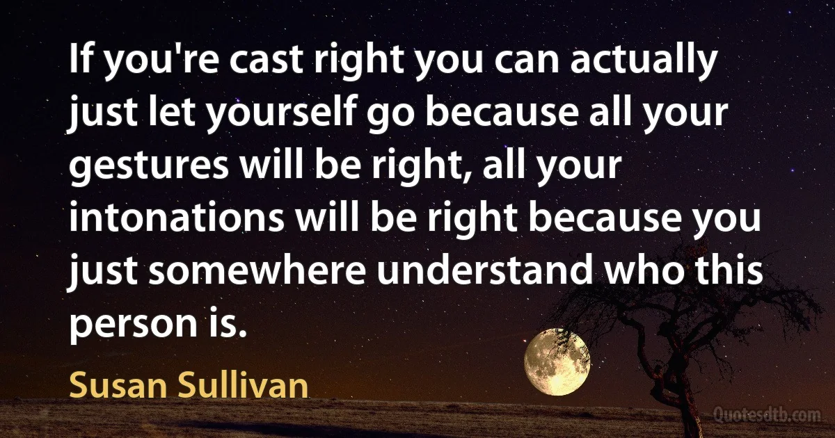 If you're cast right you can actually just let yourself go because all your gestures will be right, all your intonations will be right because you just somewhere understand who this person is. (Susan Sullivan)