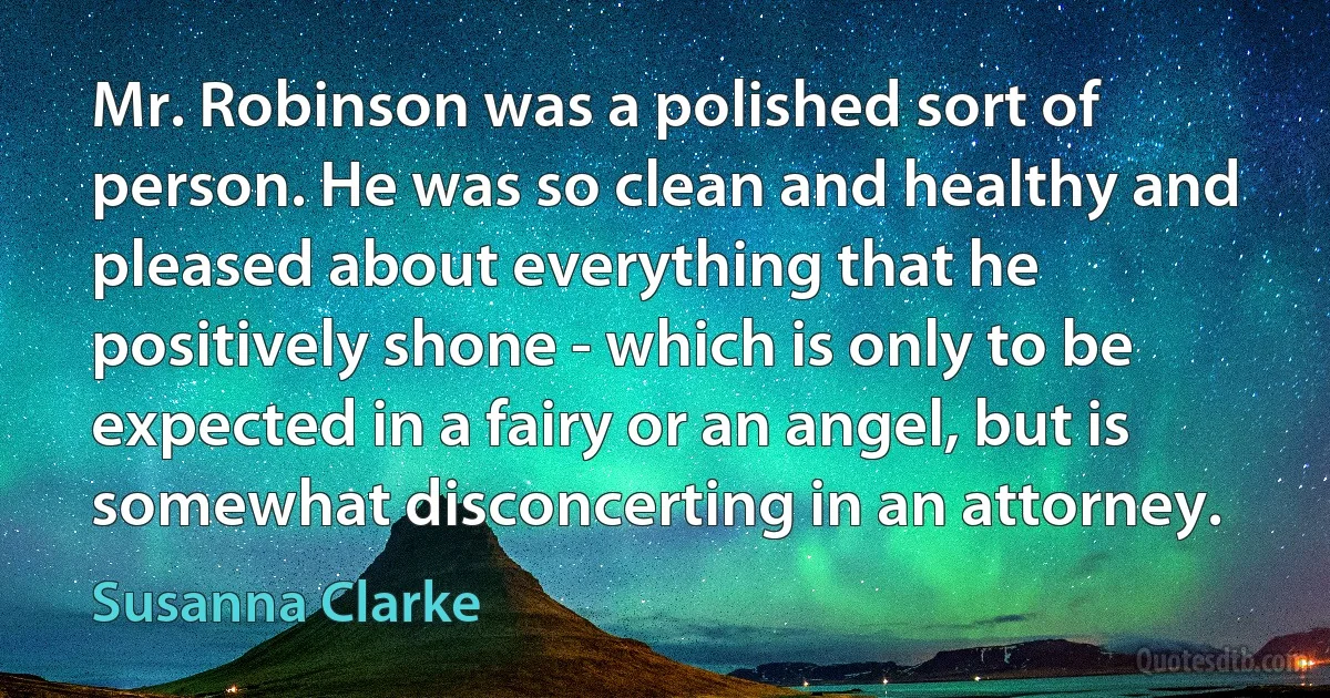 Mr. Robinson was a polished sort of person. He was so clean and healthy and pleased about everything that he positively shone - which is only to be expected in a fairy or an angel, but is somewhat disconcerting in an attorney. (Susanna Clarke)