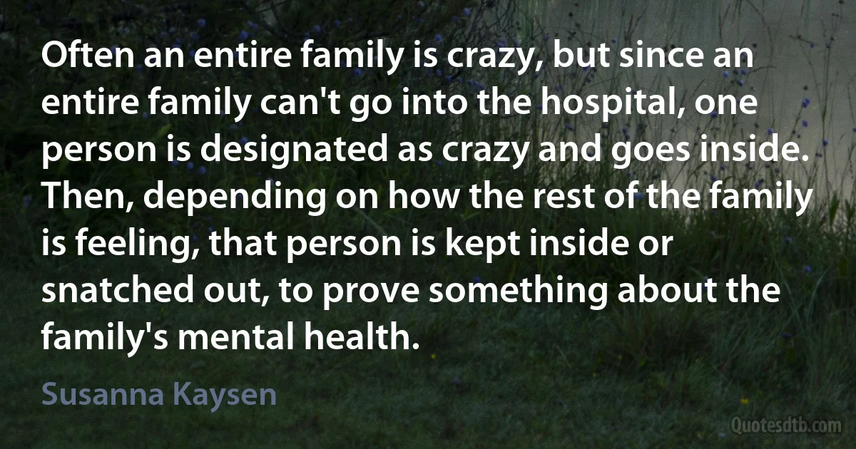 Often an entire family is crazy, but since an entire family can't go into the hospital, one person is designated as crazy and goes inside. Then, depending on how the rest of the family is feeling, that person is kept inside or snatched out, to prove something about the family's mental health. (Susanna Kaysen)