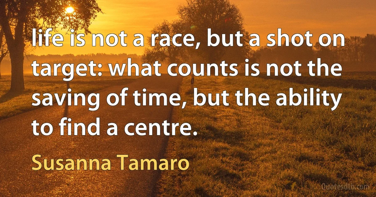 life is not a race, but a shot on target: what counts is not the saving of time, but the ability to find a centre. (Susanna Tamaro)