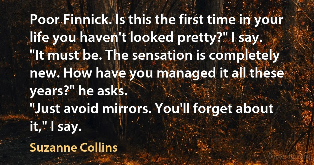 Poor Finnick. Is this the first time in your life you haven't looked pretty?" I say.
"It must be. The sensation is completely new. How have you managed it all these years?" he asks.
"Just avoid mirrors. You'll forget about it," I say. (Suzanne Collins)