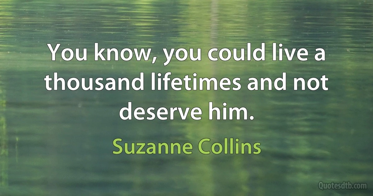 You know, you could live a thousand lifetimes and not deserve him. (Suzanne Collins)