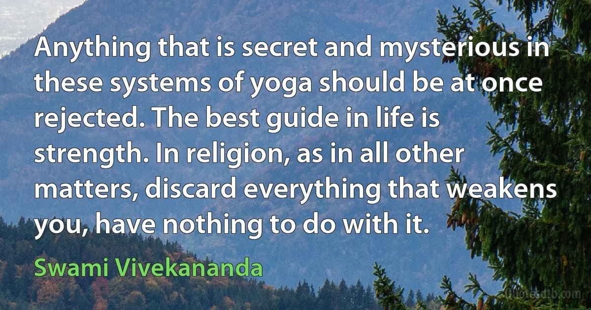 Anything that is secret and mysterious in these systems of yoga should be at once rejected. The best guide in life is strength. In religion, as in all other matters, discard everything that weakens you, have nothing to do with it. (Swami Vivekananda)