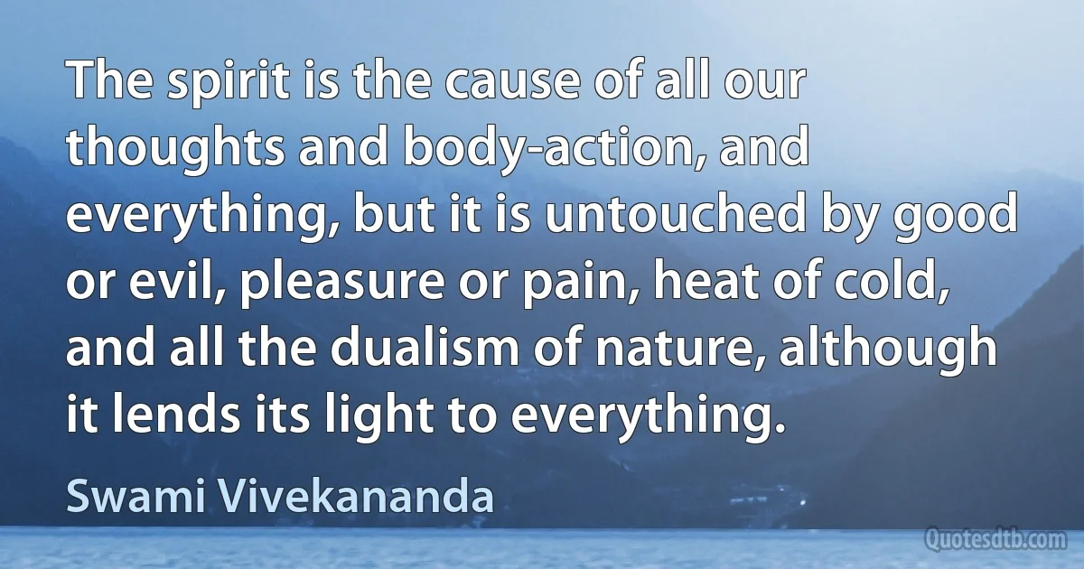 The spirit is the cause of all our thoughts and body-action, and everything, but it is untouched by good or evil, pleasure or pain, heat of cold, and all the dualism of nature, although it lends its light to everything. (Swami Vivekananda)