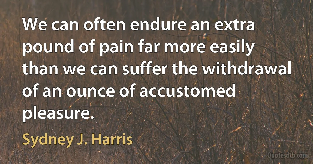 We can often endure an extra pound of pain far more easily than we can suffer the withdrawal of an ounce of accustomed pleasure. (Sydney J. Harris)