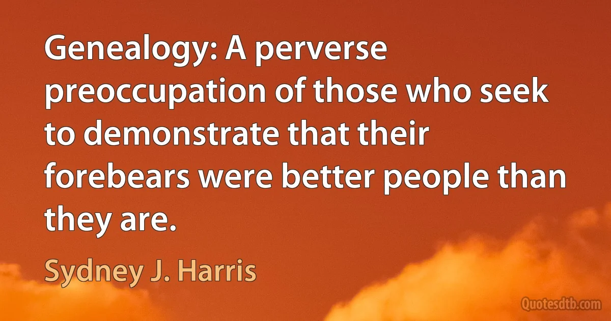 Genealogy: A perverse preoccupation of those who seek to demonstrate that their forebears were better people than they are. (Sydney J. Harris)