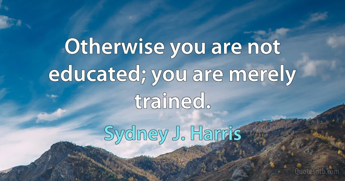 Otherwise you are not educated; you are merely trained. (Sydney J. Harris)