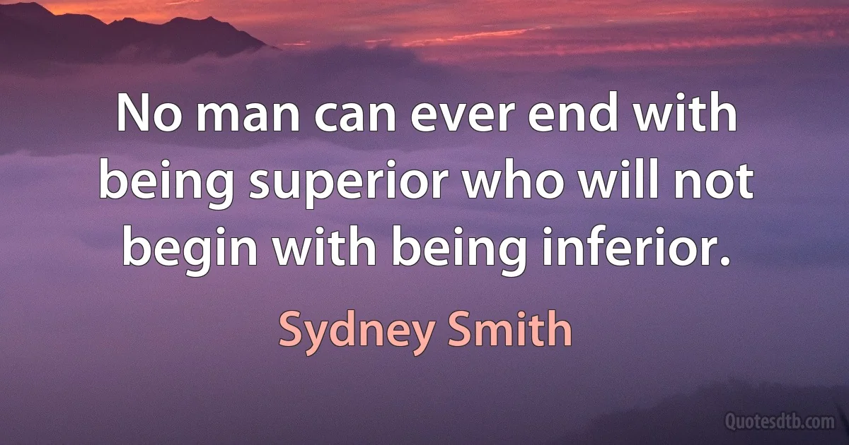 No man can ever end with being superior who will not begin with being inferior. (Sydney Smith)