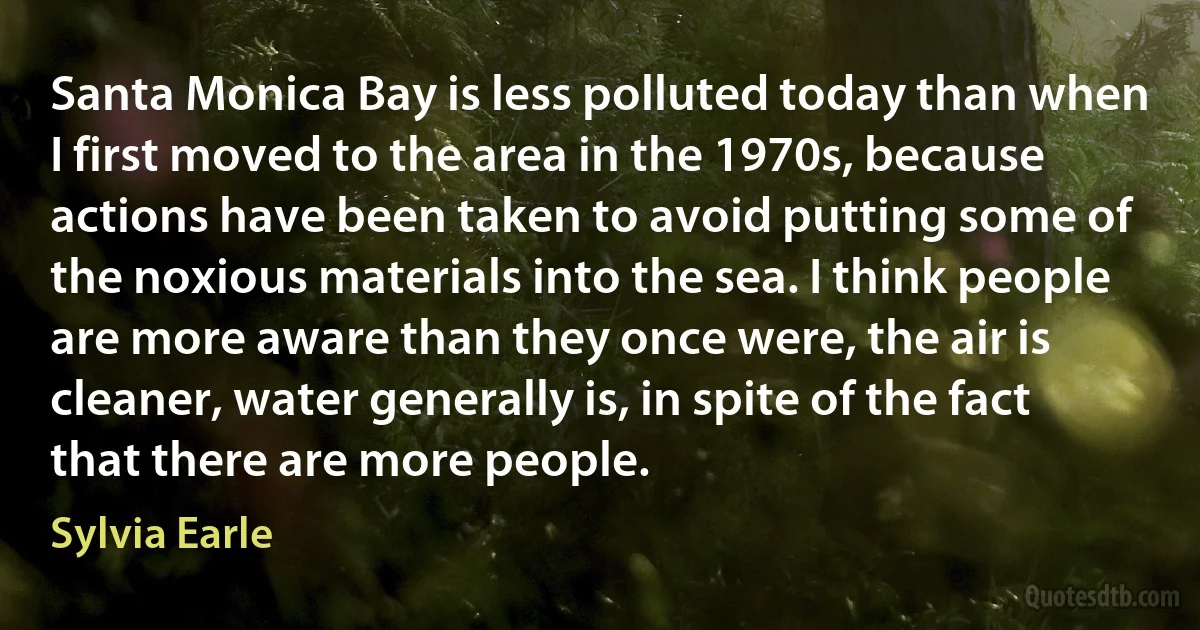 Santa Monica Bay is less polluted today than when I first moved to the area in the 1970s, because actions have been taken to avoid putting some of the noxious materials into the sea. I think people are more aware than they once were, the air is cleaner, water generally is, in spite of the fact that there are more people. (Sylvia Earle)