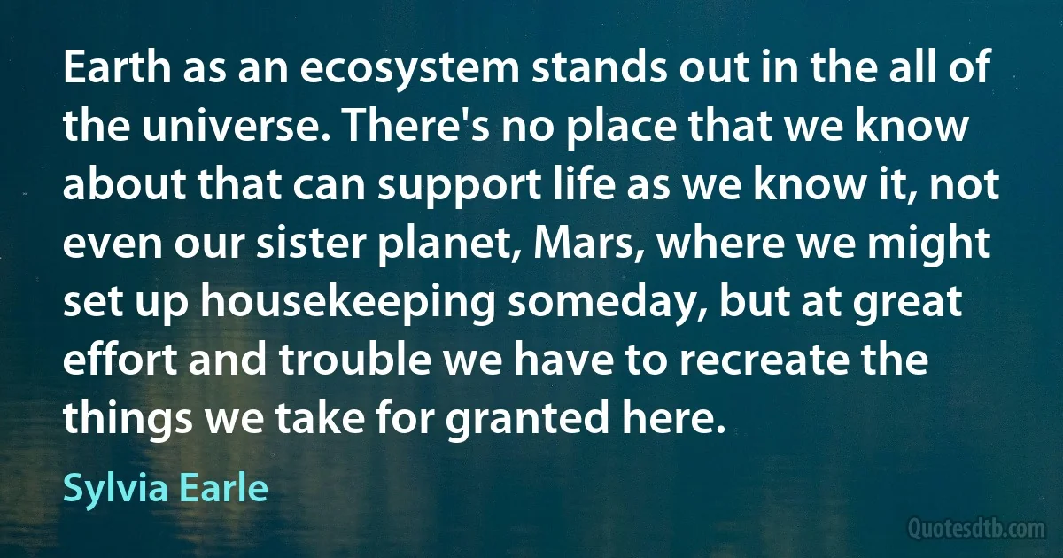 Earth as an ecosystem stands out in the all of the universe. There's no place that we know about that can support life as we know it, not even our sister planet, Mars, where we might set up housekeeping someday, but at great effort and trouble we have to recreate the things we take for granted here. (Sylvia Earle)